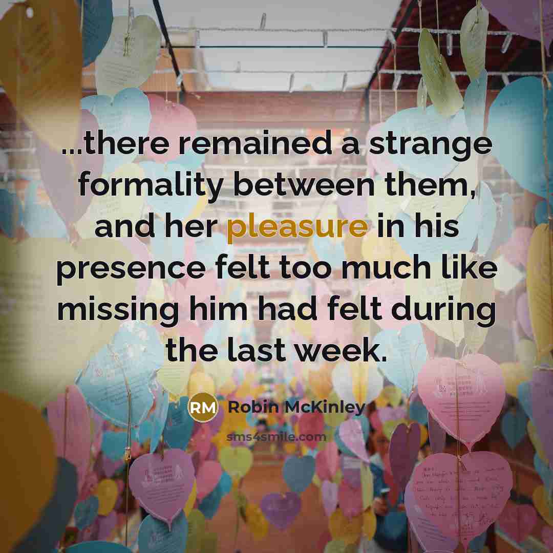 “...there remained a strange formality between them, and her pleasure in his presence felt too much like missing him had felt during the last week.” quote by Robin McKinley