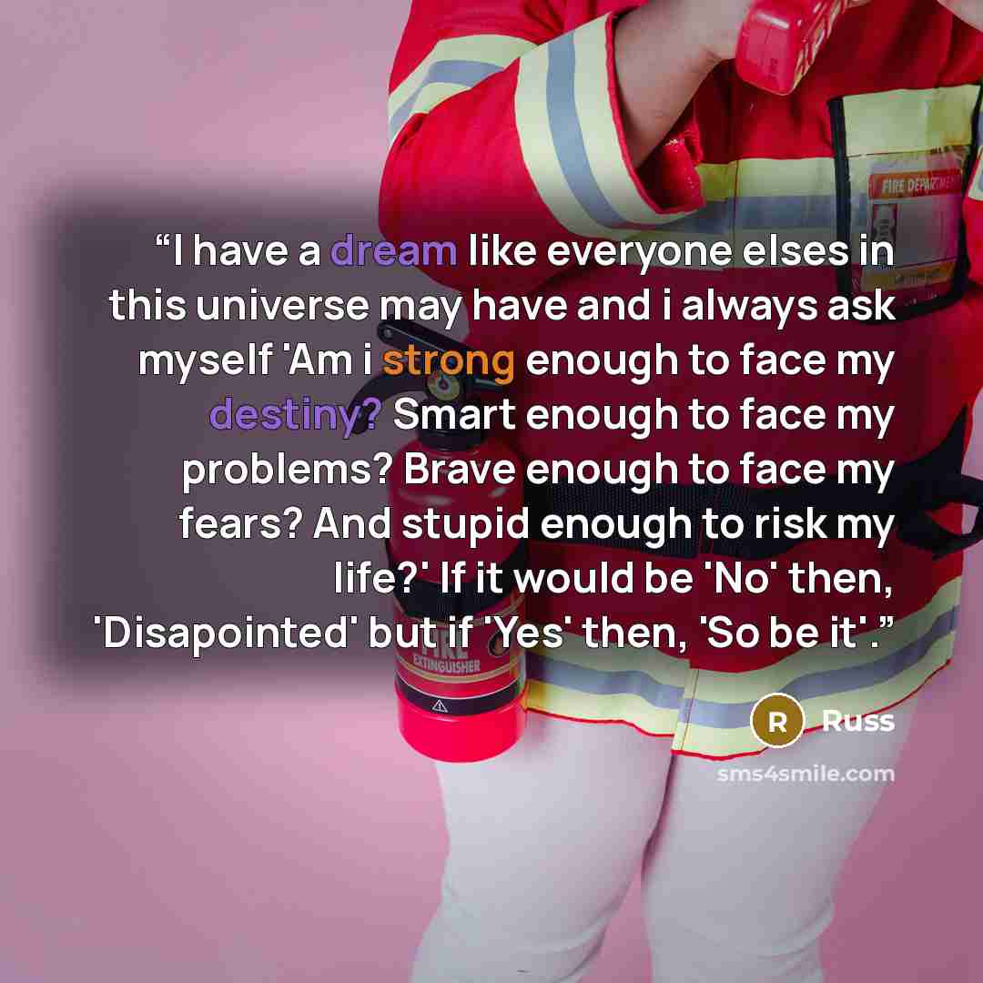 “I have a dream like everyone elses in this universe may have and i always ask myself 'Am i strong enough to face my destiny? Smart enough to face my problems? Brave enough to face my fears? And stupid enough to risk my life?' If it would be 'No' then, 'Disapointed' but if 'Yes' then, 'So be it'.” quote by Russ