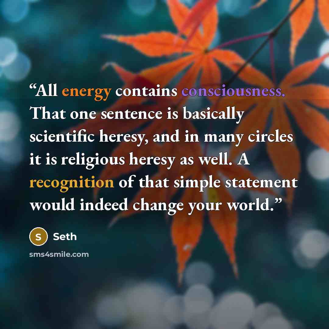 “All energy contains consciousness. That one sentence is basically scientific heresy, and in many circles it is religious heresy as well. A recognition of that simple statement would indeed change your world.” quote by Seth