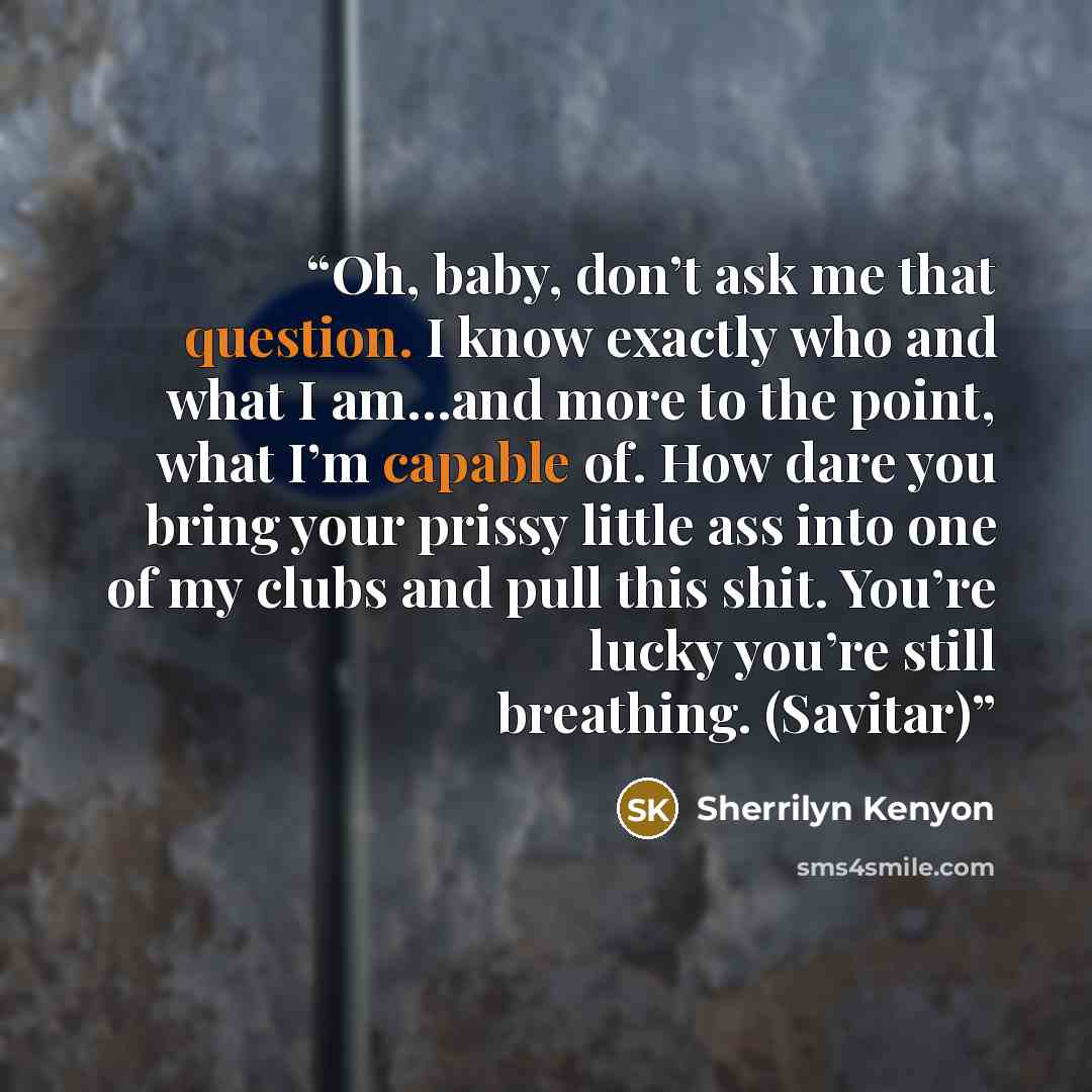 “Oh, baby, don’t ask me that question. I know exactly who and what I am…and more to the point, what I’m capable of. How dare you bring your prissy little ass into one of my clubs and pull this shit. You’re lucky you’re still breathing. (Savitar)” quote by Sherrilyn Kenyon
