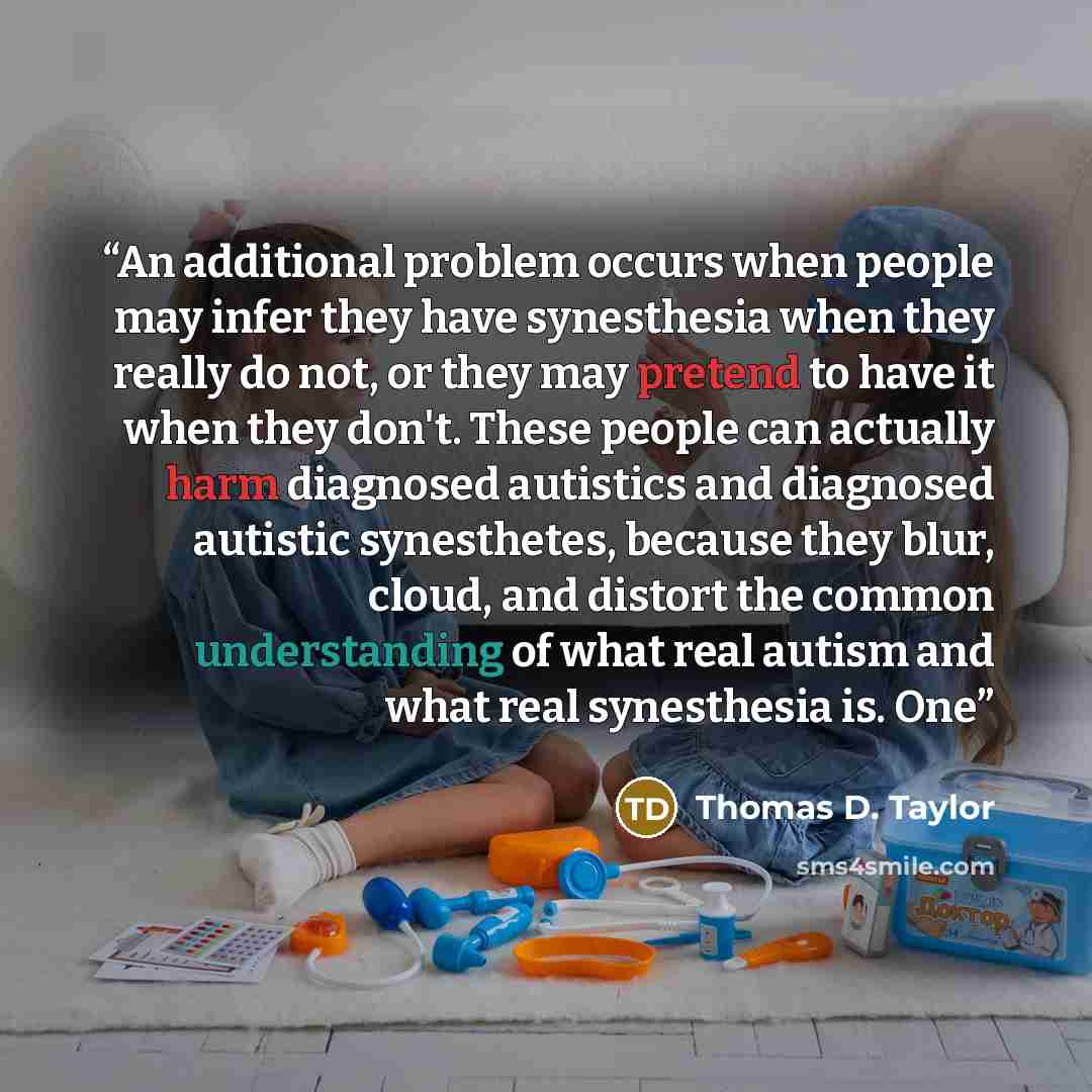 “An additional problem occurs when people may infer they have synesthesia when they really do not, or they may pretend to have it when they don't. These people can actually harm diagnosed autistics and diagnosed autistic synesthetes, because they blur, cloud, and distort the common understanding of…” quote by Thomas D. Taylor