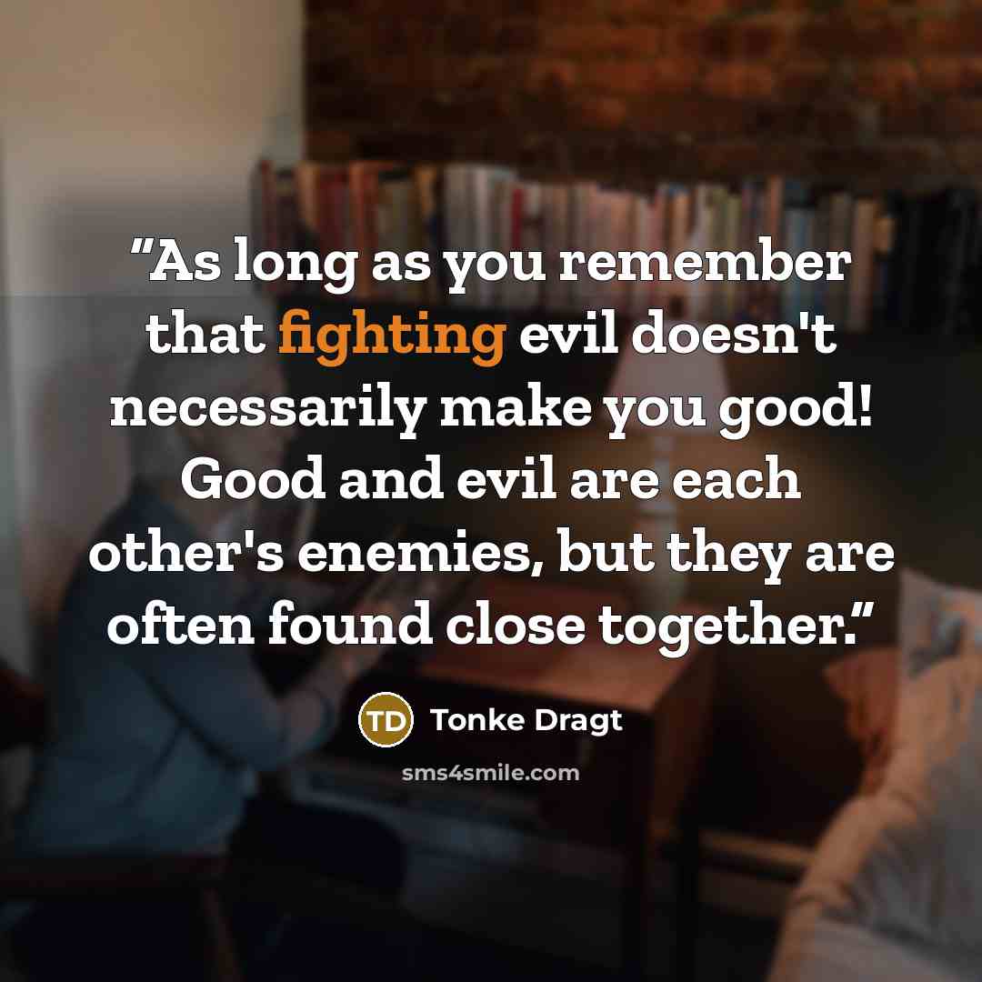 “As long as you remember that fighting evil doesn't necessarily make you good! Good and evil are each other's enemies, but they are often found close together.” quote by Tonke Dragt