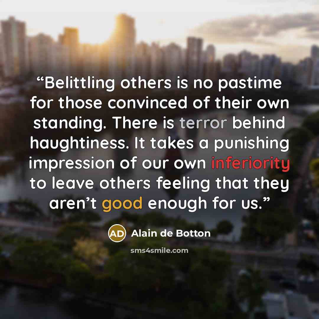“Belittling others is no pastime for those convinced of their own standing. There is terror behind haughtiness. It takes a punishing impression of our own inferiority to leave others feeling that they aren’t good enough for us.” quote by Alain de Botton