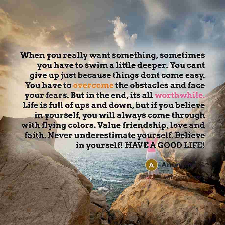“When you really want something, sometimes you have to swim a little deeper. You cant give up just because things dont come easy. You have to overcome the obstacles and face your fears. But in the end, its all worthwhile. Life is full of ups and down, but if you believe in yourself, you will always…” quote by Anonymous