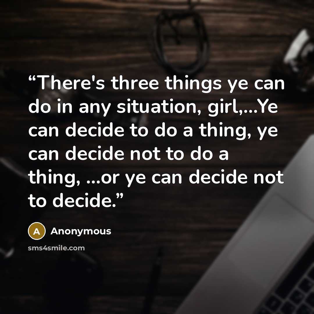 “There's three things ye can do in any situation, girl,...Ye can decide to do a thing, ye can decide not to do a thing, ...or ye can decide not to decide.” quote by Anonymous