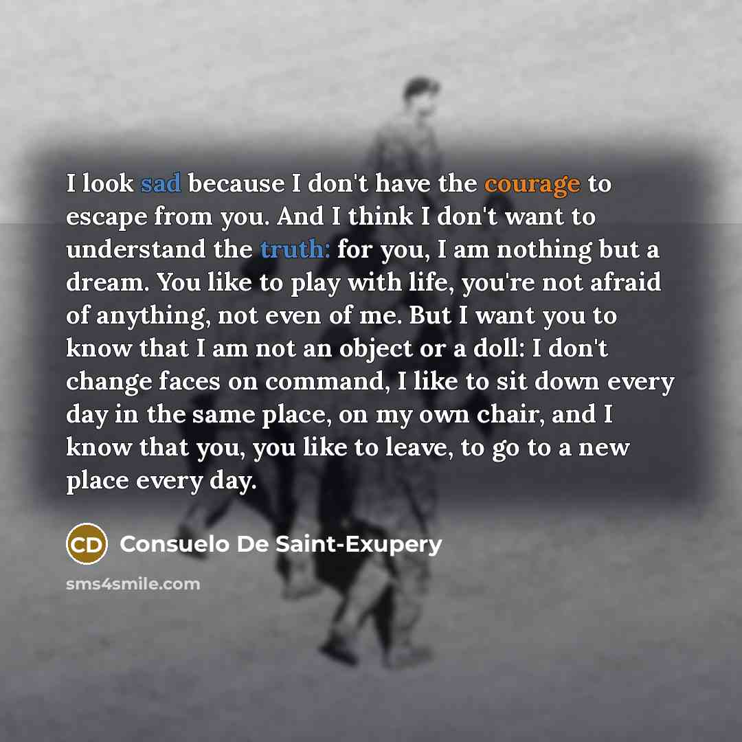 “I look sad because I don't have the courage to escape from you. And I think I don't want to understand the truth: for you, I am nothing but a dream. You like to play with life, you're not afraid of anything, not even of me. But I want you to know that I am not an object or a doll: I don't change…” quote by Consuelo de Saint-Exupéry