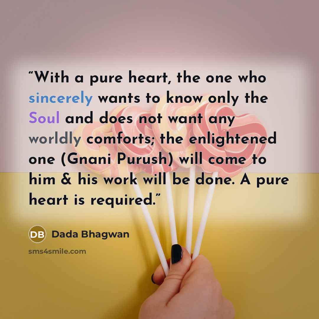 “With a pure heart, the one who sincerely wants to know only the Soul and does not want any worldly comforts; the enlightened one (Gnani Purush) will come to him & his work will be done. A pure heart is required.” quote by Dada Bhagwan