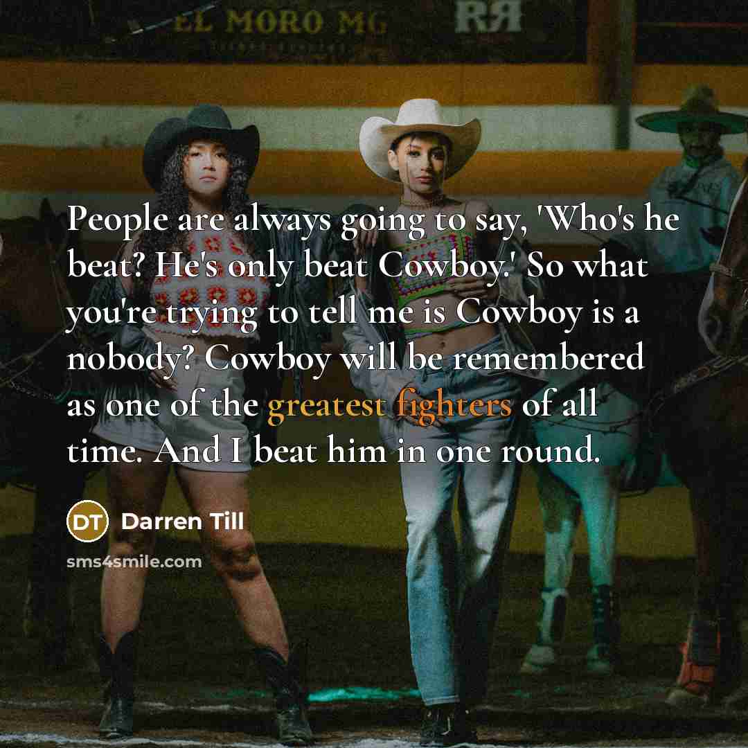 “People are always going to say, 'Who's he beat? He's only beat Cowboy.' So what you're trying to tell me is Cowboy is a nobody? Cowboy will be remembered as one of the greatest fighters of all time. And I beat him in one round.” quote by Darren Till
