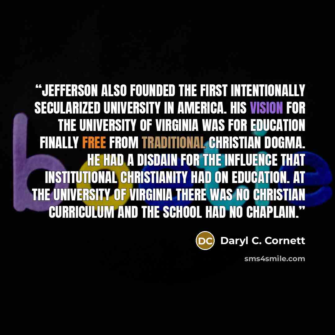 “Jefferson also founded the first intentionally secularized university in America. His vision for the University of Virginia was for education finally free from traditional Christian dogma. He had a disdain for the influence that institutional Christianity had on education. At the University of…” quote by Daryl C. Cornett