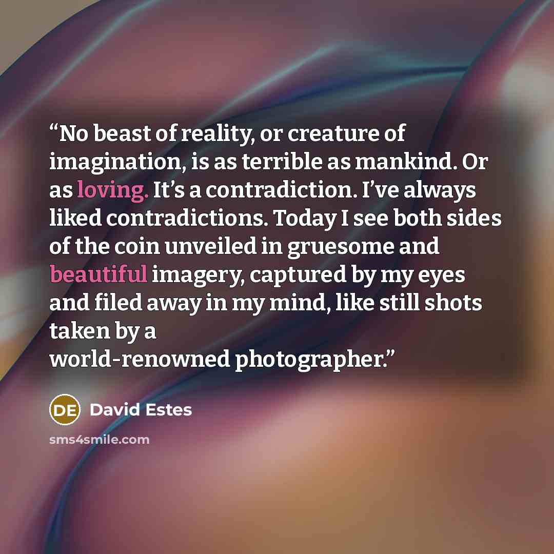 “No beast of reality, or creature of imagination, is as terrible as mankind. Or as loving. It’s a contradiction. I’ve always liked contradictions. Today I see both sides of the coin unveiled in gruesome and beautiful imagery, captured by my eyes and filed away in my mind, like still shots taken by…” quote by David Estes
