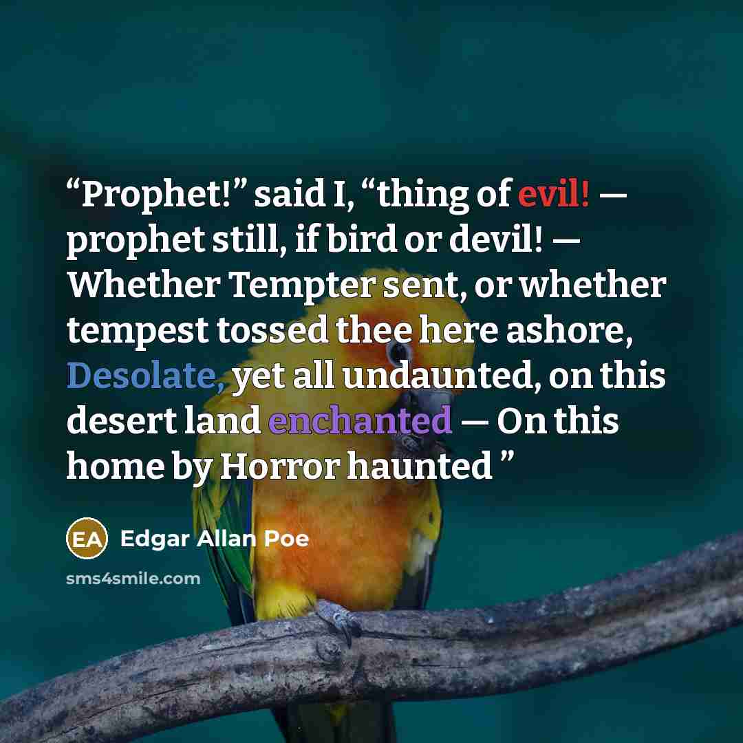 “Prophet!” said I, “thing of evil! — prophet still, if bird or devil! — Whether Tempter sent, or whether tempest tossed thee here ashore, Desolate, yet all undaunted, on this desert land enchanted — On this home by Horror haunted” quote by Edgar Allan Poe