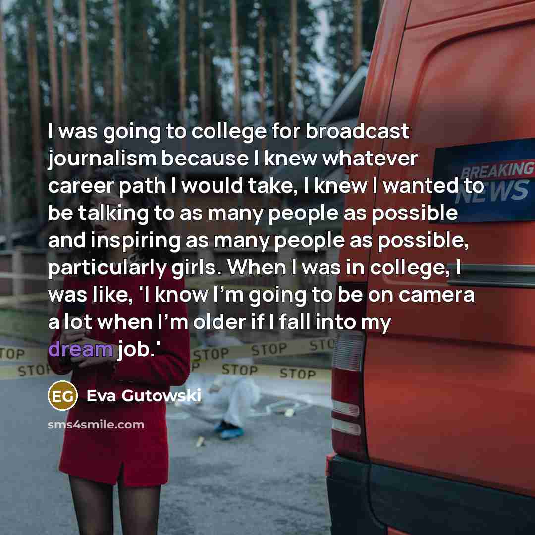 “I was going to college for broadcast journalism because I knew whatever career path I would take, I knew I wanted to be talking to as many people as possible and inspiring as many people as possible, particularly girls. When I was in college, I was like, 'I know I'm going to be on camera a lot…” quote by Eva Gutowski