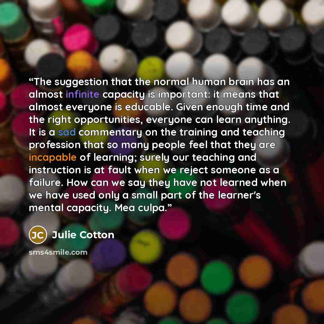 “The suggestion that the normal human brain has an almost infinite capacity is important: it means that almost everyone is educable. Given enough time and the right opportunities, everyone can learn anything. It is a sad commentary on the training and teaching profession that so many people feel…” quote by Julie Cotton