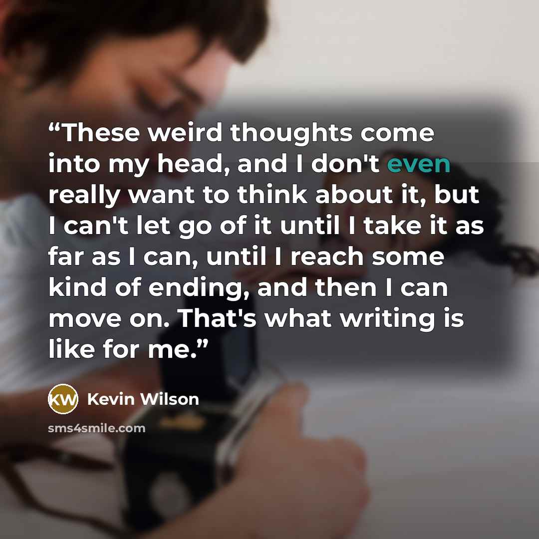 “These weird thoughts come into my head, and I don't even really want to think about it, but I can't let go of it until I take it as far as I can, until I reach some kind of ending, and then I can move on. That's what writing is like for me.” quote by Kevin Wilson
