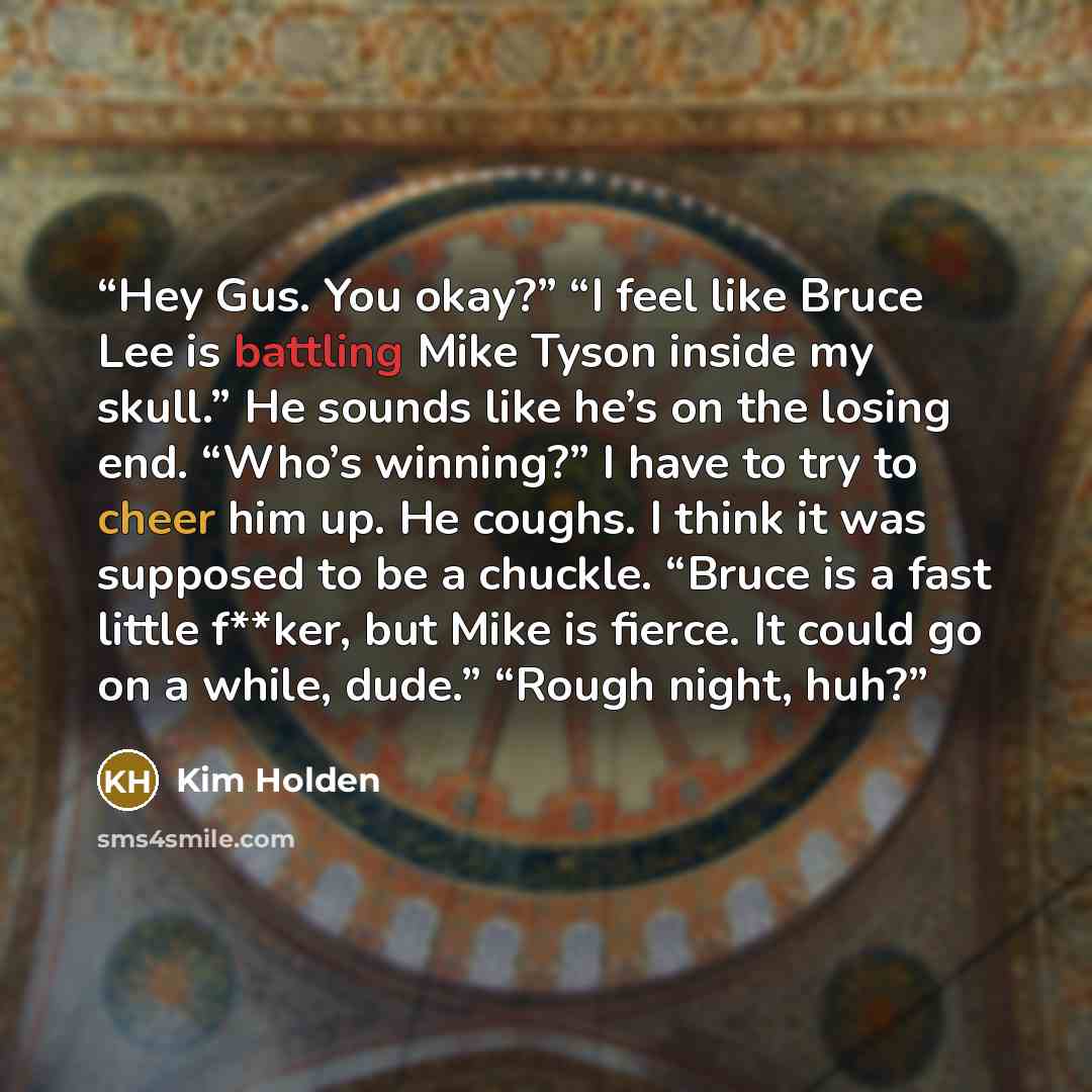 “Hey Gus. You okay?” “I feel like Bruce Lee is battling Mike Tyson inside my skull.” He sounds like he’s on the losing end. “Who’s winning?” I have to try to cheer him up. He coughs. I think it was supposed to be a chuckle. “Bruce is a fast little f**ker, but Mike is fierce. It could go on a while…” quote by Kim Holden