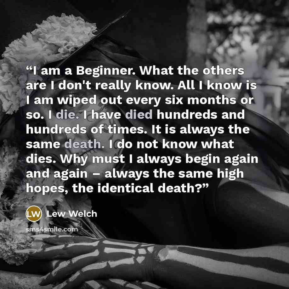 “I am a Beginner. What the others are I don't really know. All I know is I am wiped out every six months or so. I die. I have died hundreds and hundreds of times. It is always the same death. I do not know what dies. Why must I always begin again and again – always the same high hopes, the…” quote by Lew Welch