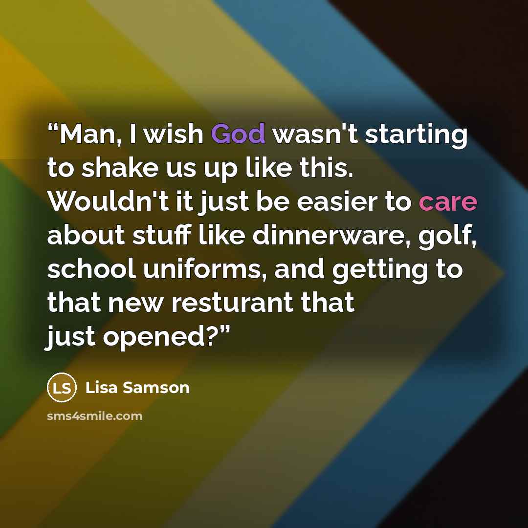 “Man, I wish God wasn't starting to shake us up like this. Wouldn't it just be easier to care about stuff like dinnerware, golf, school uniforms, and getting to that new resturant that just opened?” quote by Lisa Samson
