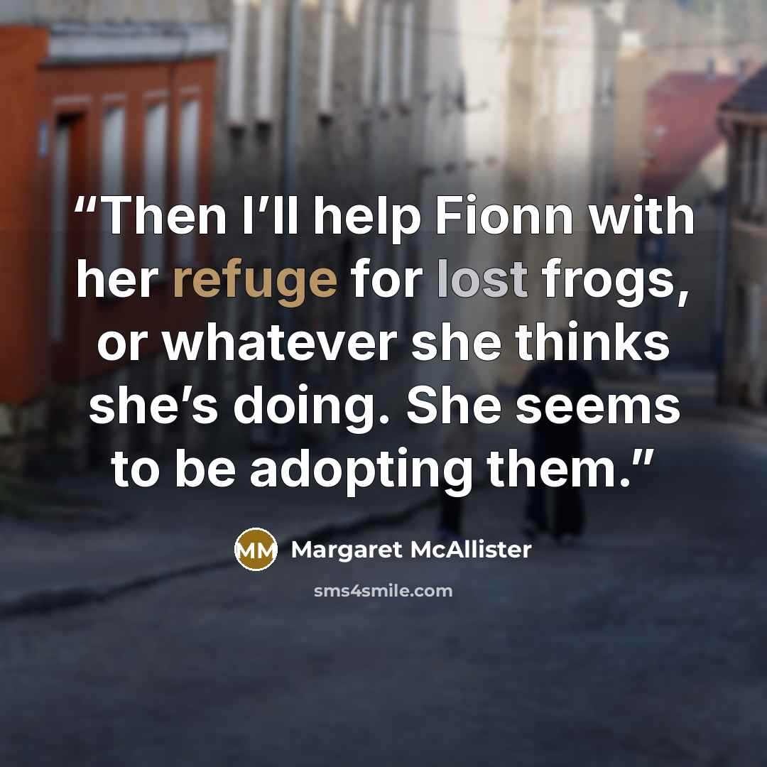 “Then I’ll help Fionn with her refuge for lost frogs, or whatever she thinks she’s doing. She seems to be adopting them.” quote by Margaret McAllister