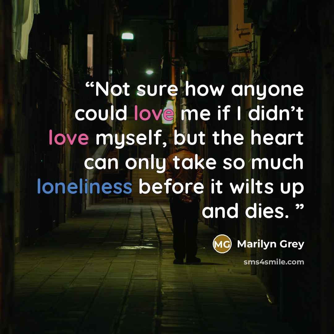 “Not sure how anyone could love me if I didn’t love myself, but the heart can only take so much loneliness before it wilts up and dies.” quote by Marilyn Grey