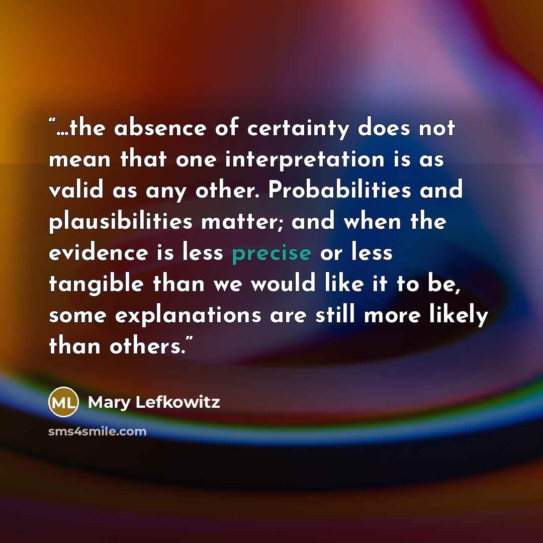 “...the absence of certainty does not mean that one interpretation is as valid as any other. Probabilities and plausibilities matter; and when the evidence is less precise or less tangible than we would like it to be, some explanations are still more likely than others.” quote by Mary Lefkowitz