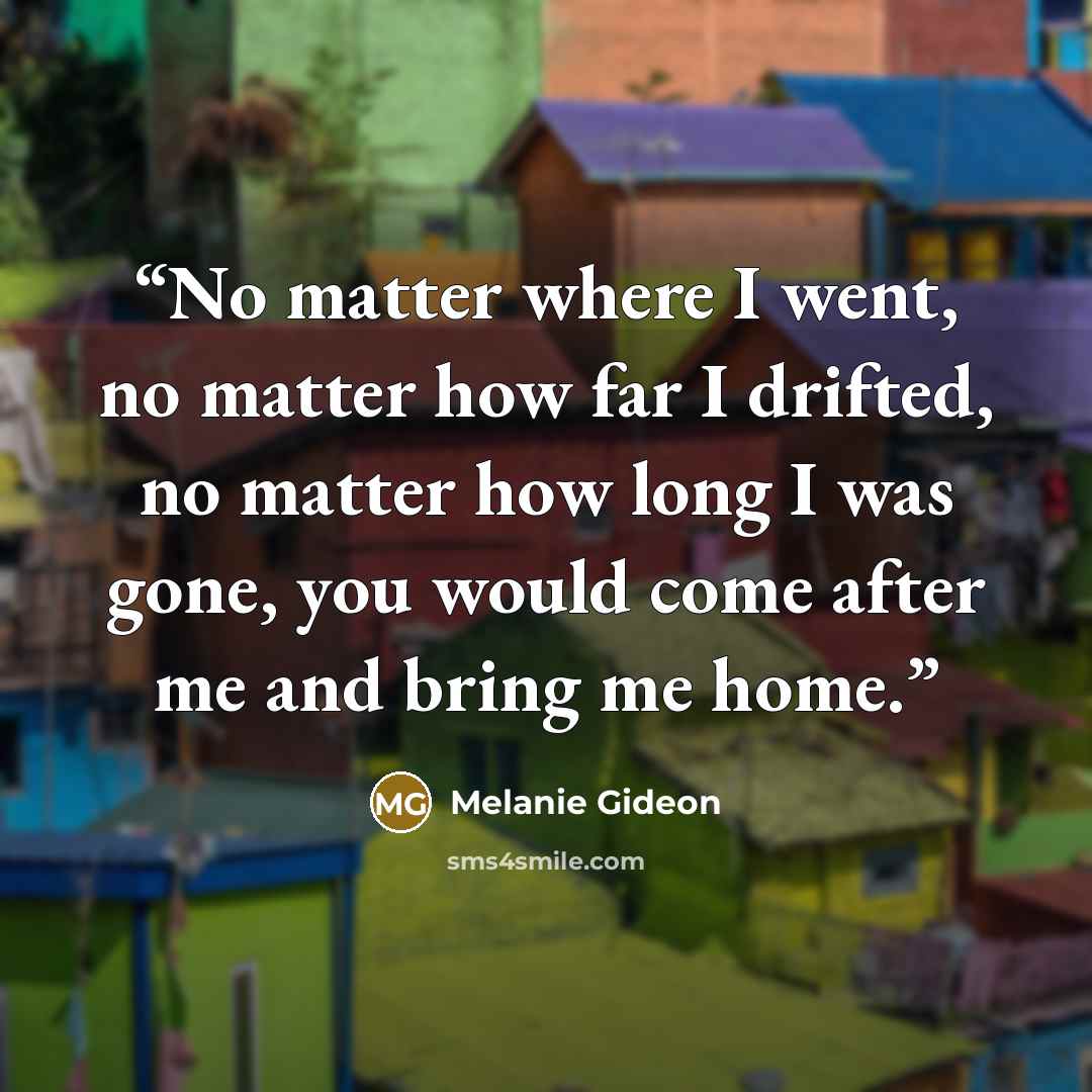 “No matter where I went, no matter how far I drifted, no matter how long I was gone, you would come after me and bring me home.” quote by Melanie Gideon