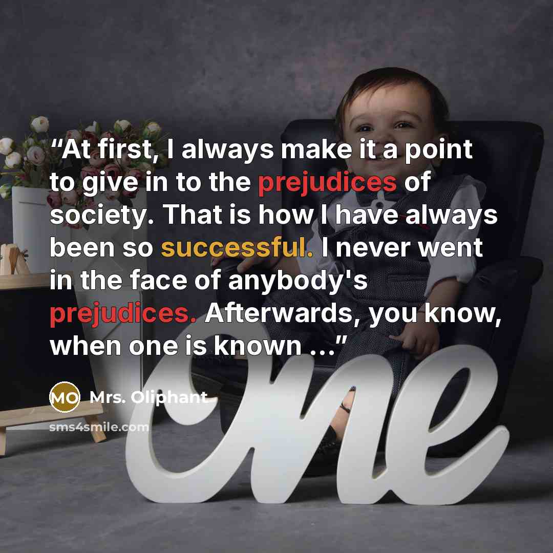 “At first, I always make it a point to give in to the prejudices of society. That is how I have always been so successful. I never went in the face of anybody's prejudices. Afterwards, you know, when one is known …” quote by Mrs. Oliphant