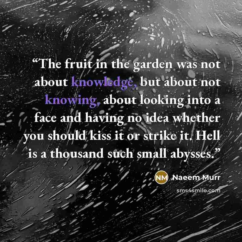 “The fruit in the garden was not about knowledge, but about not knowing, about looking into a face and having no idea whether you should kiss it or strike it. Hell is a thousand such small abysses.” quote by Naeem Murr