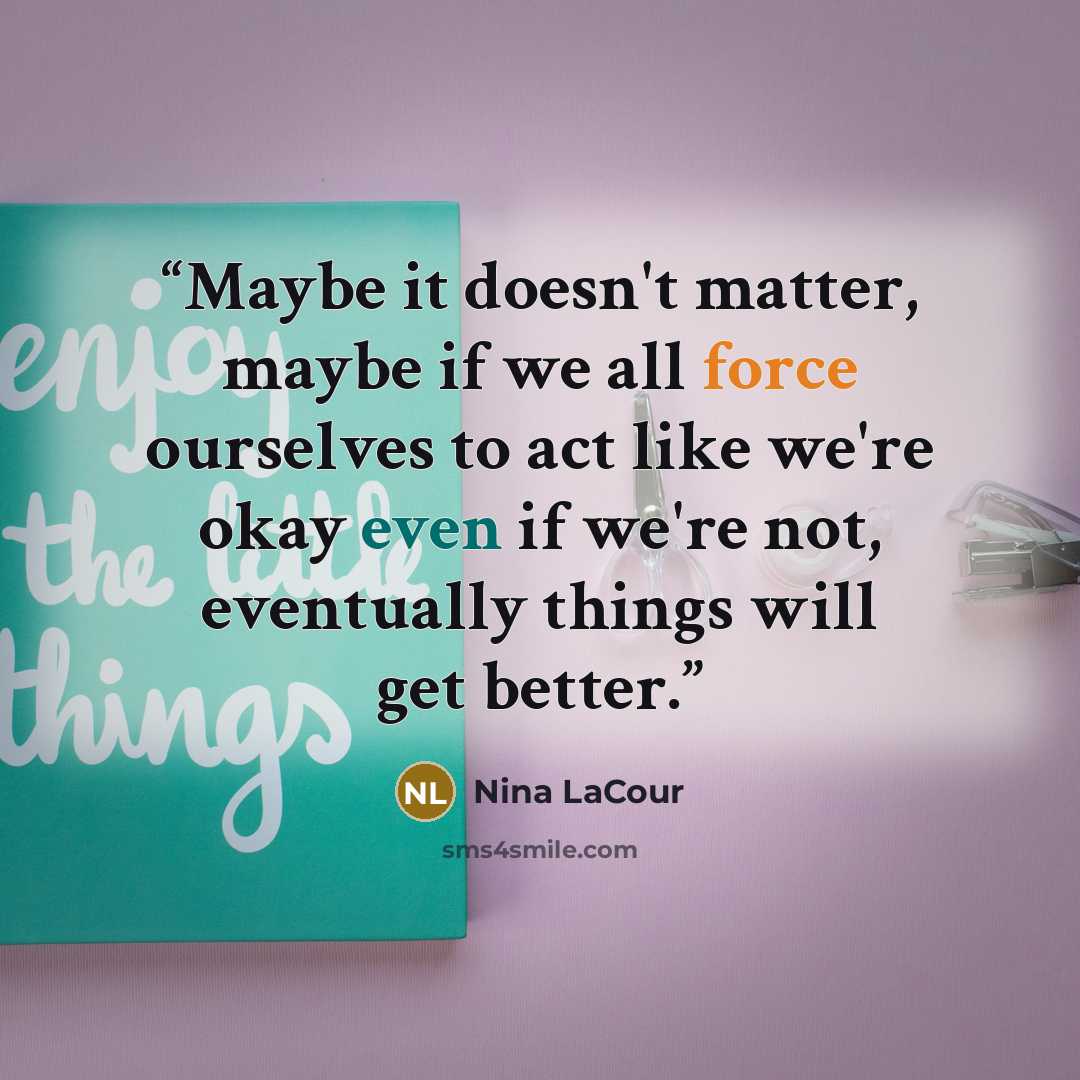 “Maybe it doesn't matter, maybe if we all force ourselves to act like we're okay even if we're not, eventually things will get better.” quote by Nina LaCour