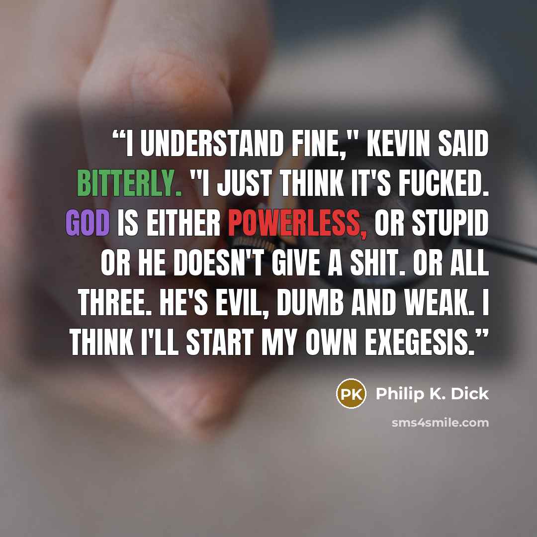 “I understand fine," Kevin said bitterly. "I just think it's fucked. God is either powerless, or stupid or he doesn't give a shit. Or all three. He's evil, dumb and weak. I think I'll start my own Exegesis.” quote by Philip K. Dick