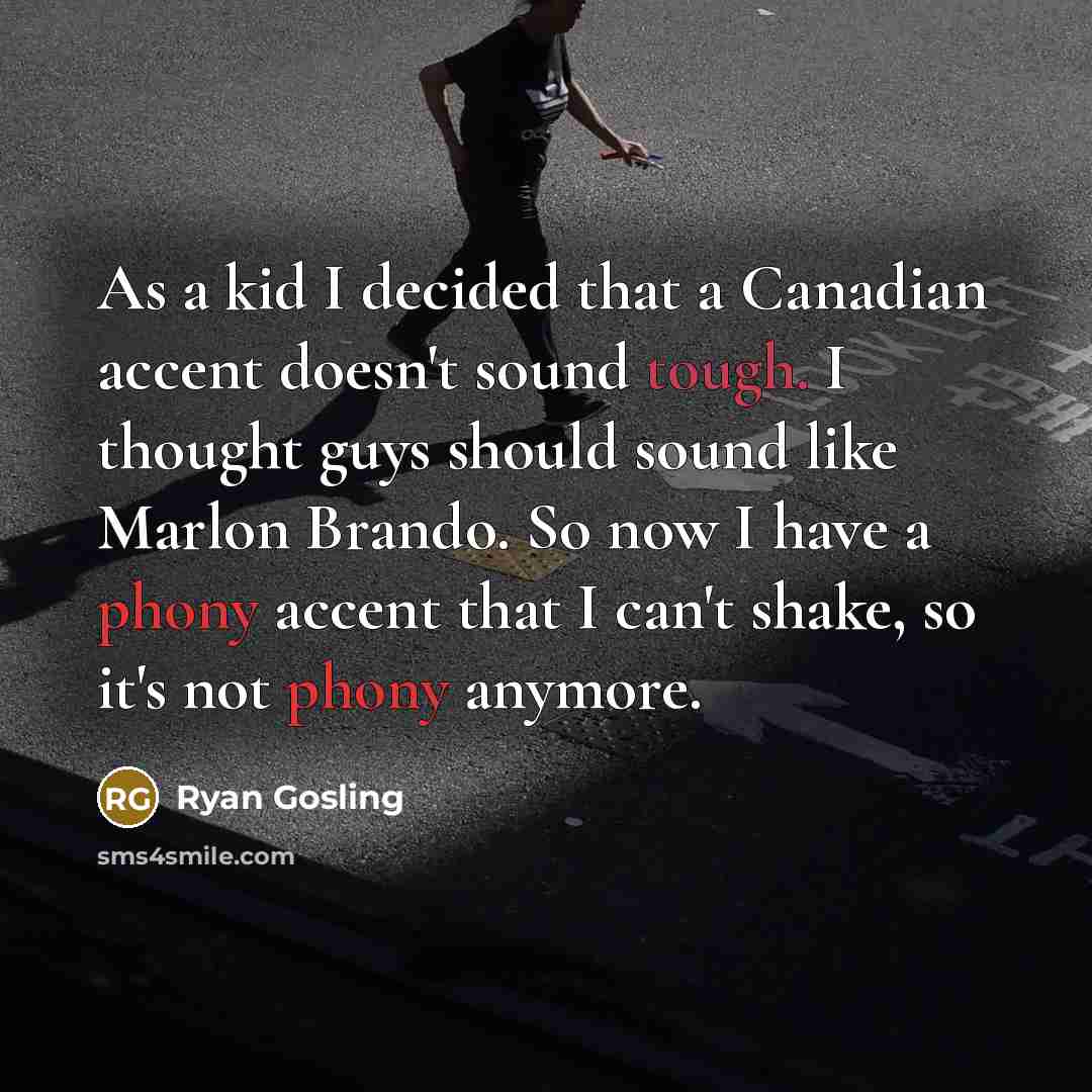 “As a kid I decided that a Canadian accent doesn't sound tough. I thought guys should sound like Marlon Brando. So now I have a phony accent that I can't shake, so it's not phony anymore.” quote by Ryan Gosling