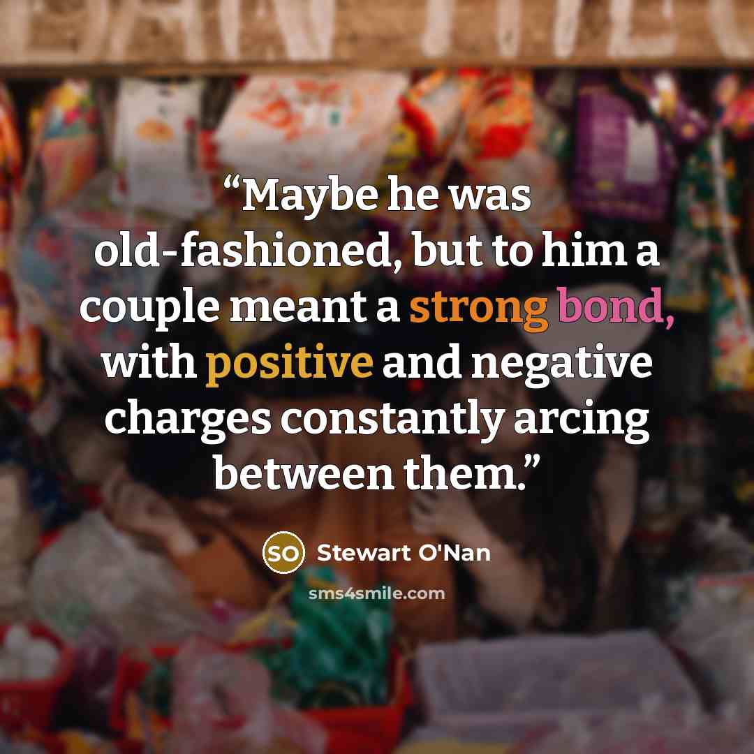“Maybe he was old-fashioned, but to him a couple meant a strong bond, with positive and negative charges constantly arcing between them.” quote by Stewart O'Nan