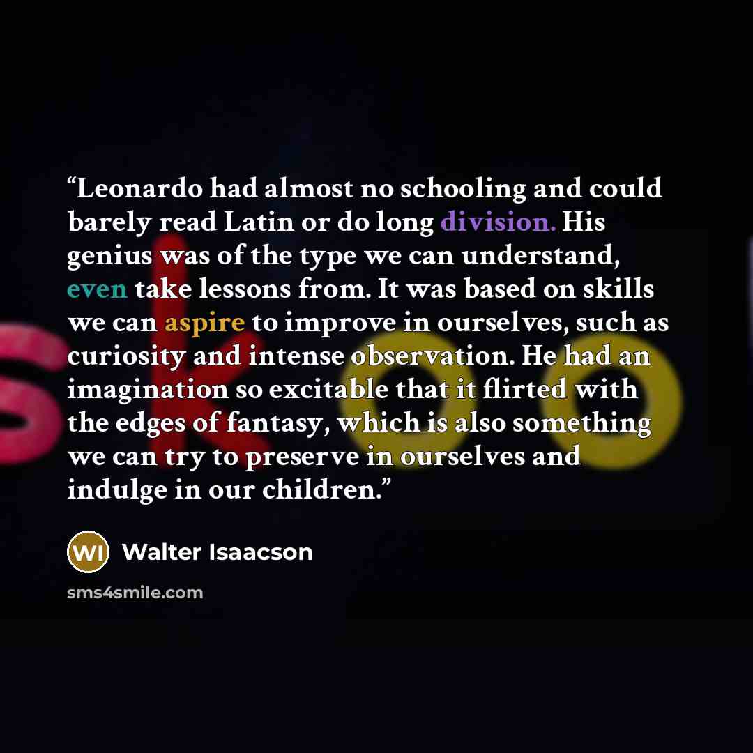 “Leonardo had almost no schooling and could barely read Latin or do long division. His genius was of the type we can understand, even take lessons from. It was based on skills we can aspire to improve in ourselves, such as curiosity and intense observation. He had an imagination so excitable that…” quote by Walter Isaacson
