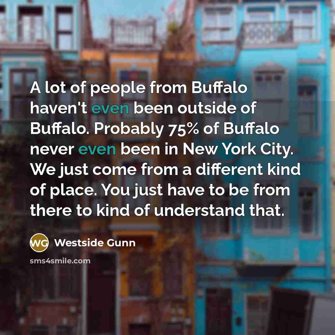 “A lot of people from Buffalo haven't even been outside of Buffalo. Probably 75% of Buffalo never even been in New York City. We just come from a different kind of place. You just have to be from there to kind of understand that.” quote by Westside Gunn