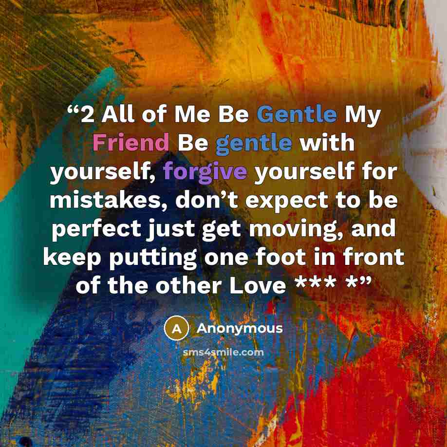 “2 All of Me Be Gentle My Friend Be gentle with yourself, forgive yourself for mistakes, don’t expect to be perfect just get moving, and keep putting one foot in front of the other Love *** *” quote by Anonymous