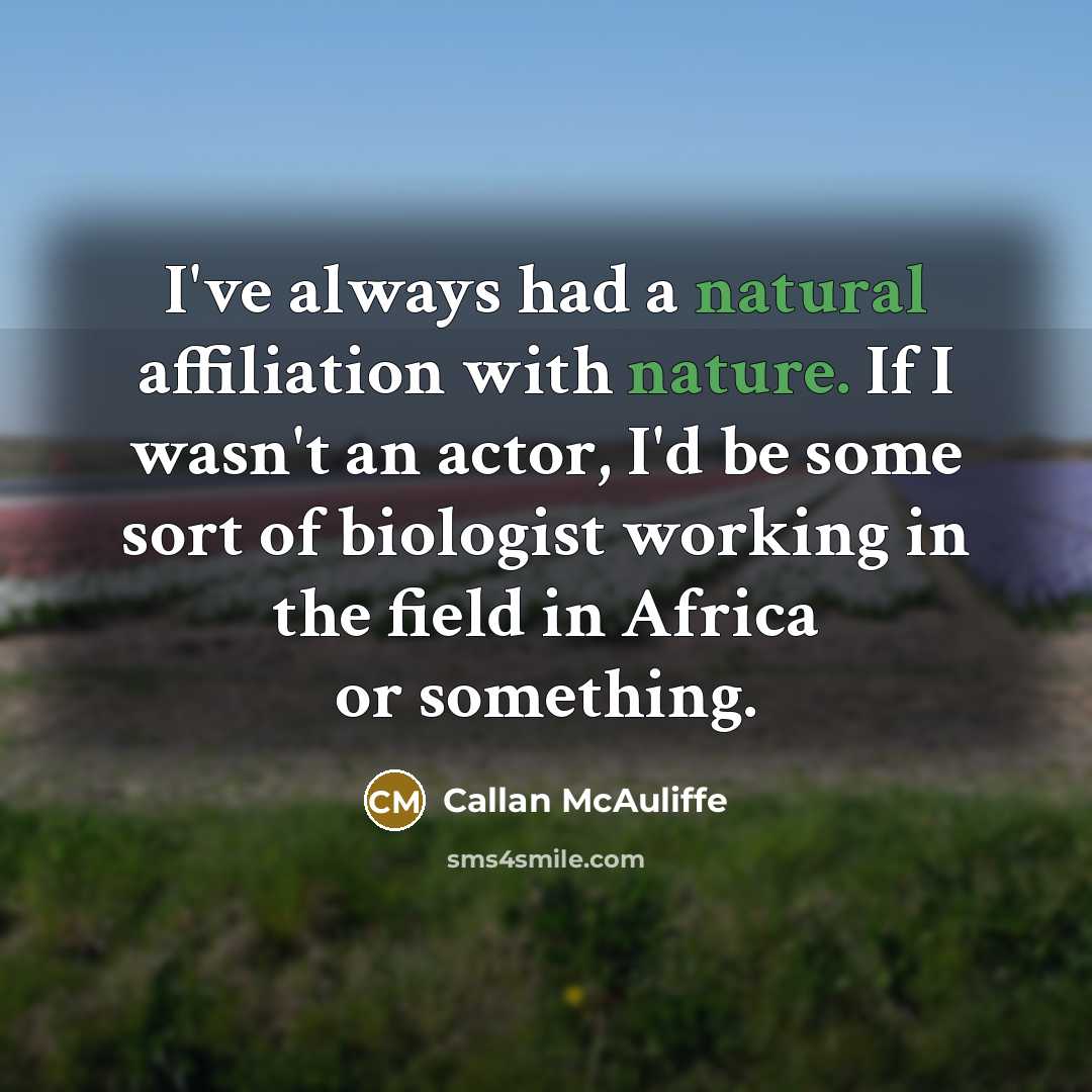 “I've always had a natural affiliation with nature. If I wasn't an actor, I'd be some sort of biologist working in the field in Africa or something.” quote by Callan McAuliffe
