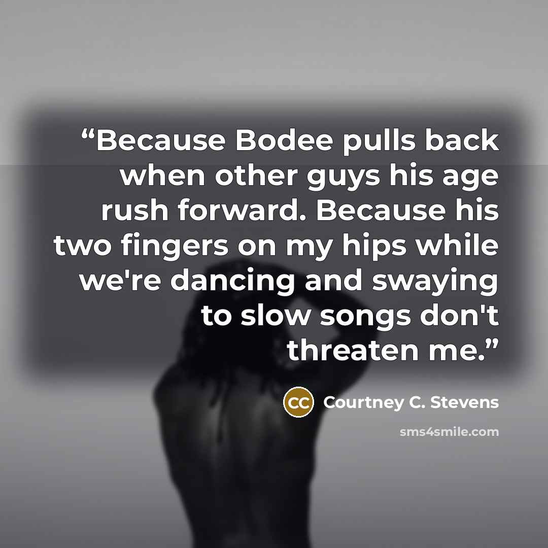 “Because Bodee pulls back when other guys his age rush forward. Because his two fingers on my hips while we're dancing and swaying to slow songs don't threaten me.” quote by Courtney C. Stevens