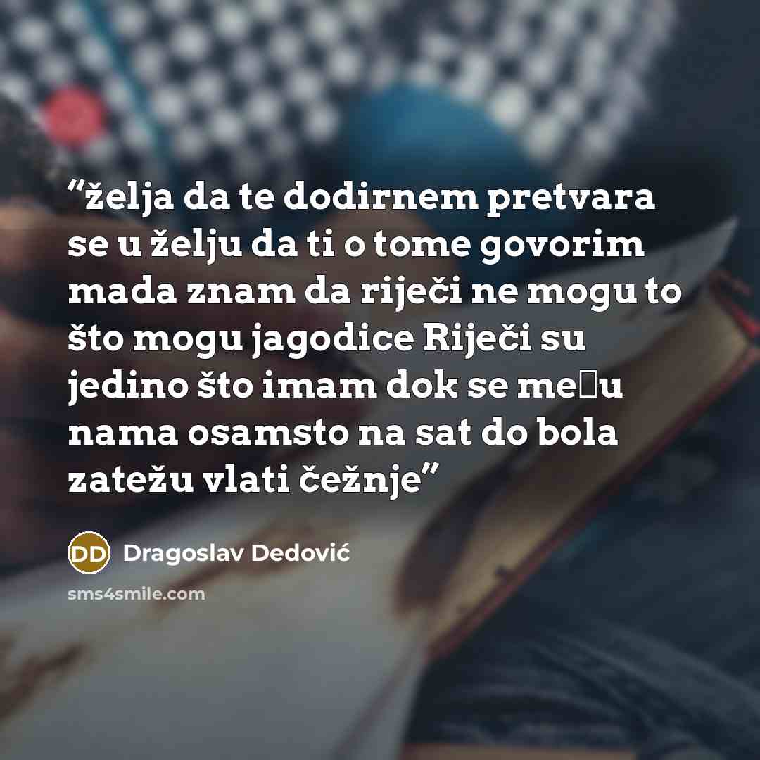 “želja da te dodirnem pretvara se u želju da ti o tome govorim mada znam da riječi ne mogu to što mogu jagodice Riječi su jedino što imam dok se među nama osamsto na sat do bola zatežu vlati čežnje” quote by Dragoslav Dedović