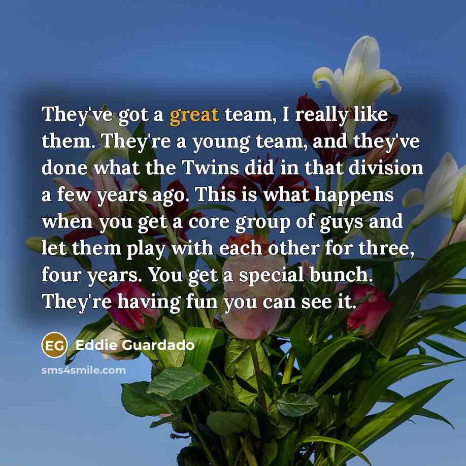 “They've got a great team, I really like them. They're a young team, and they've done what the Twins did in that division a few years ago. This is what happens when you get a core group of guys and let them play with each other for three, four years. You get a special bunch. They're having fun you…” quote by Eddie Guardado