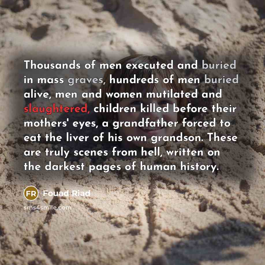 “Thousands of men executed and buried in mass graves, hundreds of men buried alive, men and women mutilated and slaughtered, children killed before their mothers' eyes, a grandfather forced to eat the liver of his own grandson. These are truly scenes from hell, written on the darkest pages of human…” quote by Fouad Riad