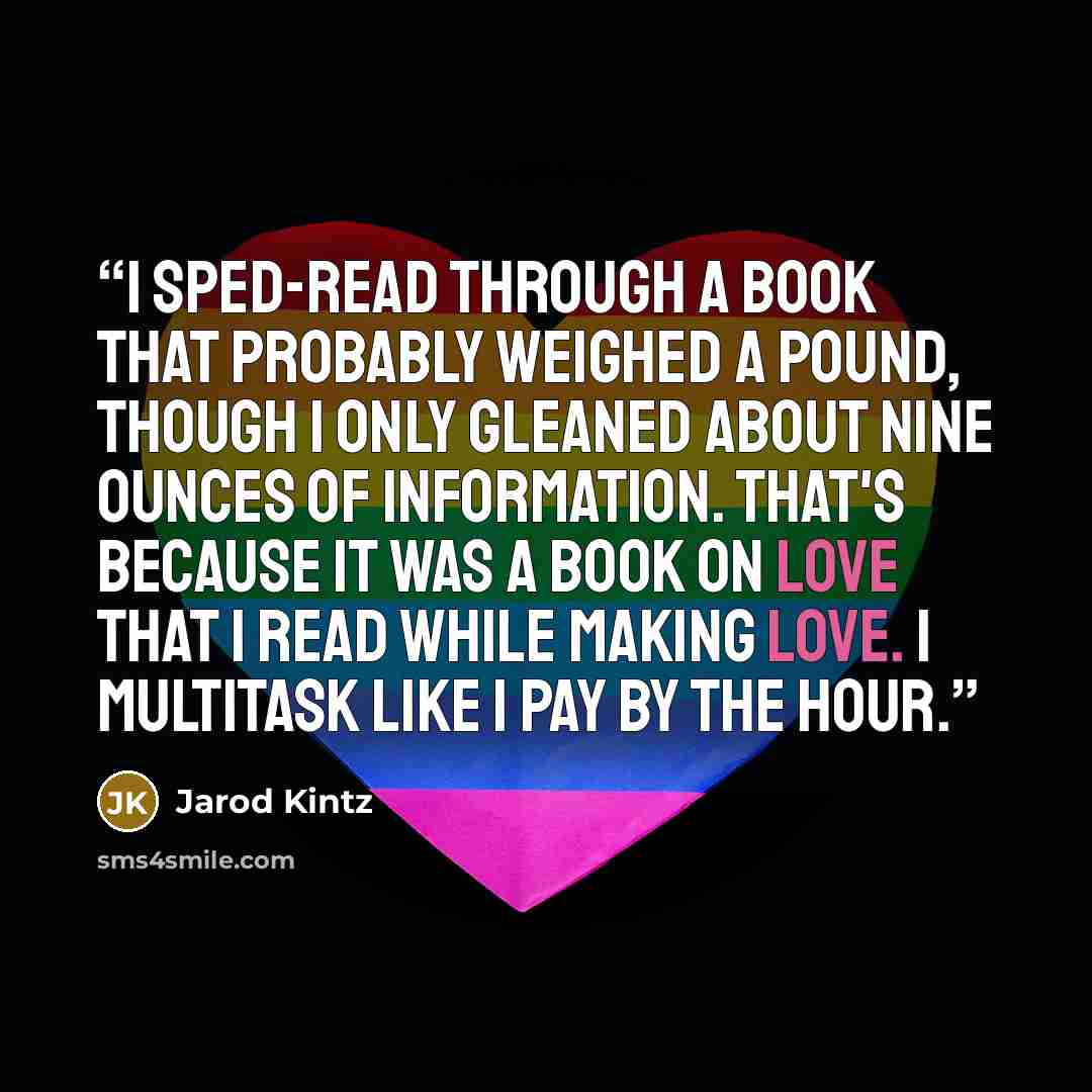 “I sped-read through a book that probably weighed a pound, though I only gleaned about nine ounces of information. That's because it was a book on love that I read while making love. I multitask like I pay by the hour.” quote by Jarod Kintz