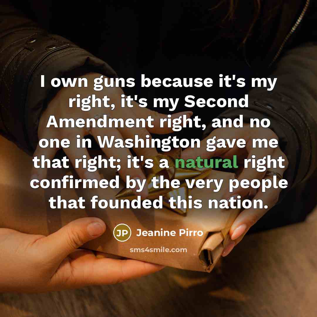 “I own guns because it's my right, it's my Second Amendment right, and no one in Washington gave me that right; it's a natural right confirmed by the very people that founded this nation.” quote by Jeanine Pirro