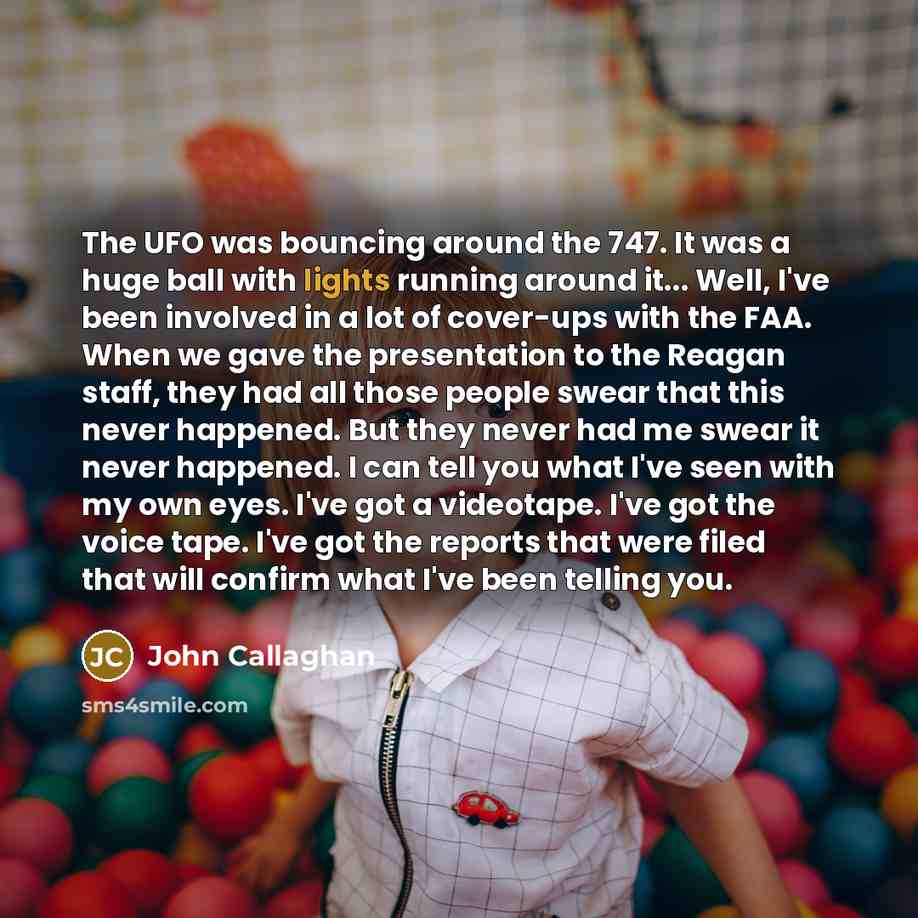 “The UFO was bouncing around the 747. It was a huge ball with lights running around it... Well, I've been involved in a lot of cover-ups with the FAA. When we gave the presentation to the Reagan staff, they had all those people swear that this never happened. But they never had me swear it never…” quote by John Callaghan