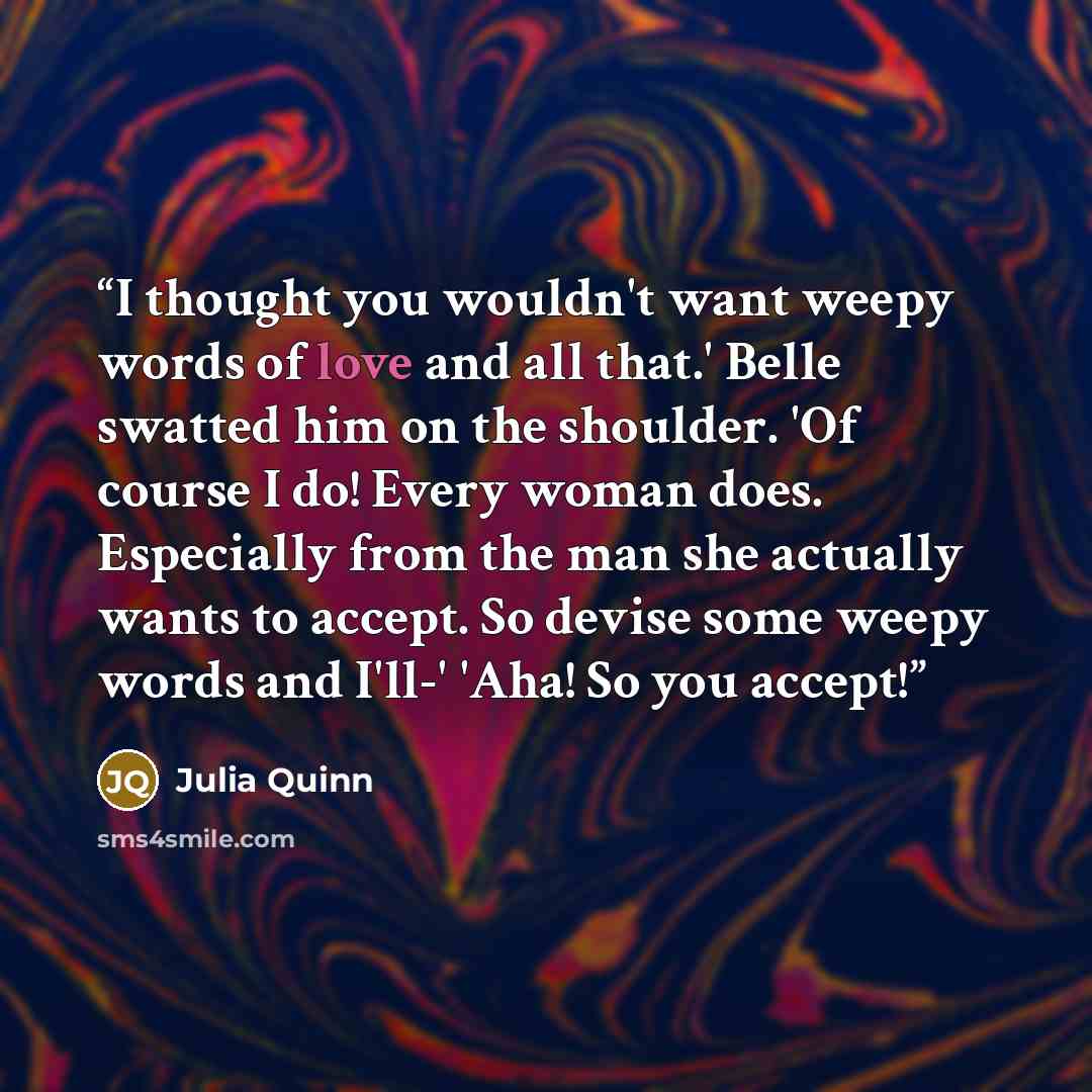 “I thought you wouldn't want weepy words of love and all that.' Belle swatted him on the shoulder. 'Of course I do! Every woman does. Especially from the man she actually wants to accept. So devise some weepy words and I'll-' 'Aha! So you accept!” quote by Julia Quinn