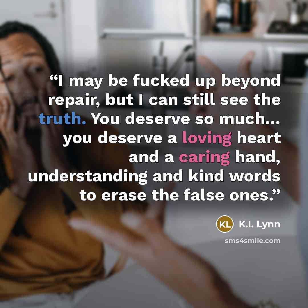 “I may be fucked up beyond repair, but I can still see the truth. You deserve so much… you deserve a loving heart and a caring hand, understanding and kind words to erase the false ones.” quote by K.I. Lynn