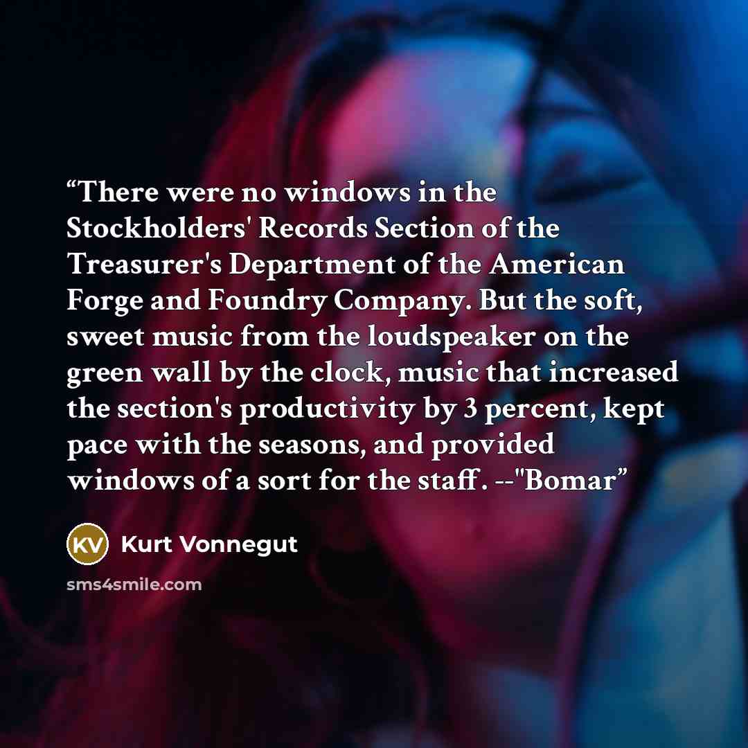 “There were no windows in the Stockholders' Records Section of the Treasurer's Department of the American Forge and Foundry Company. But the soft, sweet music from the loudspeaker on the green wall by the clock, music that increased the section's productivity by 3 percent, kept pace with the…” quote by Kurt Vonnegut
