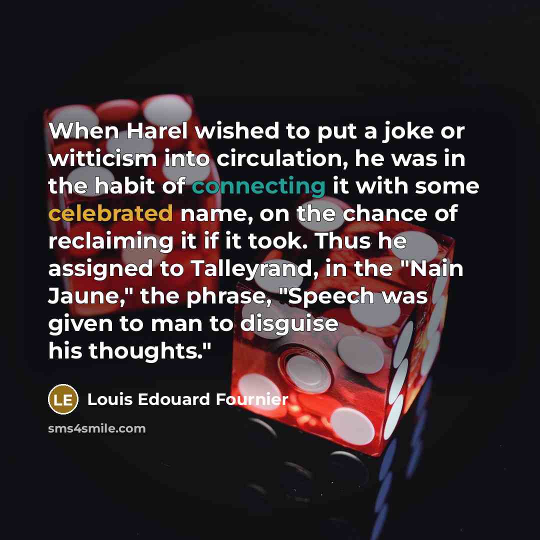 “When Harel wished to put a joke or witticism into circulation, he was in the habit of connecting it with some celebrated name, on the chance of reclaiming it if it took. Thus he assigned to Talleyrand, in the "Nain Jaune," the phrase, "Speech was given to man to disguise his thoughts."” quote by Louis Edouard Fournier