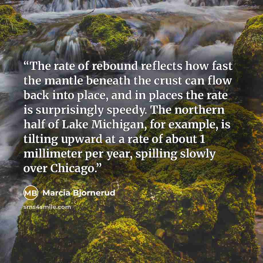 “The rate of rebound reflects how fast the mantle beneath the crust can flow back into place, and in places the rate is surprisingly speedy. The northern half of Lake Michigan, for example, is tilting upward at a rate of about 1 millimeter per year, spilling slowly over Chicago.” quote by Marcia Bjornerud