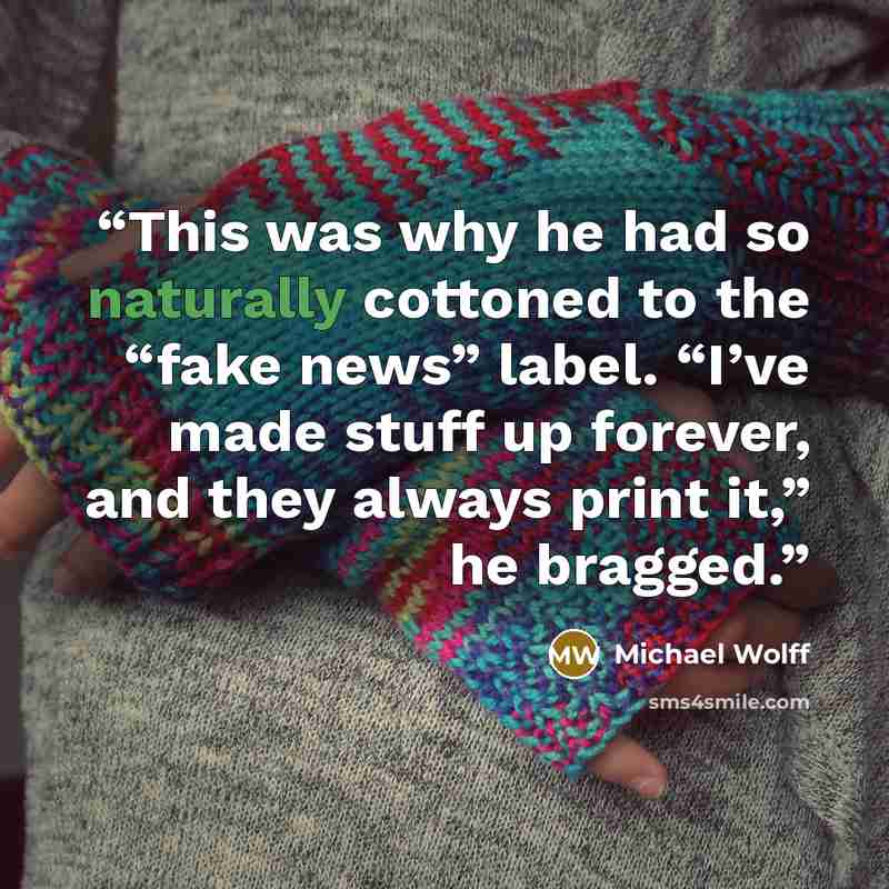 “This was why he had so naturally cottoned to the “fake news” label. “I’ve made stuff up forever, and they always print it,” he bragged.” quote by Michael Wolff
