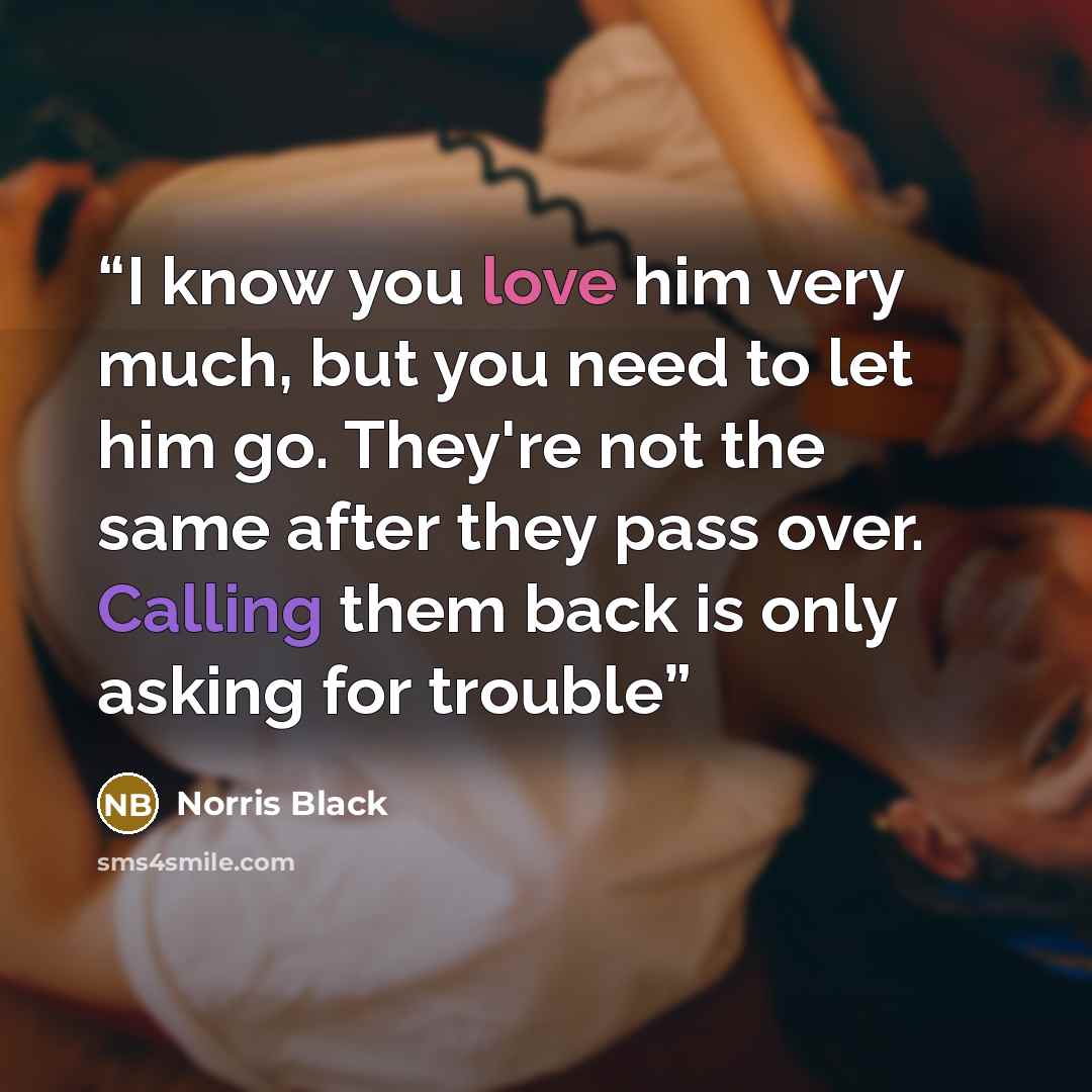 “I know you love him very much, but you need to let him go. They're not the same after they pass over. Calling them back is only asking for trouble” quote by Norris Black