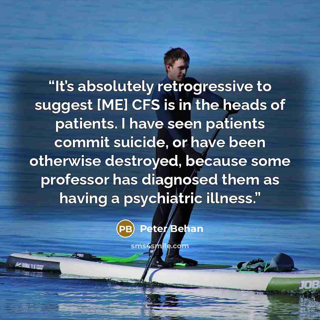 “It’s absolutely retrogressive to suggest [ME] CFS is in the heads of patients. I have seen patients commit suicide, or have been otherwise destroyed, because some professor has diagnosed them as having a psychiatric illness.” quote by Peter Behan